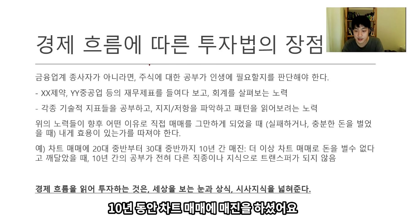 경제 흐름에 따른 투자법의 장점
금융업계 종사자가 아니라면, 수식에 대한 공부가 인생에 필요할지를 판단해야 한다.
- )()(제약, YY중공업 등의 재무제표를 들여다 보고, 회계를 살펴보는 노력
_ 각종 기술적 지표들을 공부하고, 지지/저항을 파악하고 패턴을 읽어보려는 노력
위의 노력들이 향후 어떤 이유로 직접 매매를 그만하게 되었을 때 (실패하거나, 충분한 돈을 벌었
을 때) 내계 효용이 있는가를 따져야 한다.
예) 사트 매매에 20대 중반부터 30대 중반까지 10년 간 매진: 더 이상 사트 매매로 돈을 벌수 없다
고 깨달았을 때, 10년 간의 공부가 전혀 다른 직종이나 지식으로 트랜스퍼가 되지 않음
경제 흐름을 읽어 투자하는 것은, 세상을 보는 눈과 상식. 시사지식을 넓혀준다.
10년 동안 차트 매매에 매진을 하셨어요 경제 흐름에 따른 투자법의 장점
금융업계 종사자가 아니라면, 수식에 대한 공부가 인생에 필요할지를 판단해야 한다.
- )()(제약, YY중공업 등의 재무제표를 들여다 보고, 회계를 살펴보는 노력
_ 각종 기술적 지표들을 공부하고, 지지/저항을 파악하고 패턴을 읽어보려는 노력
위의 노력들이 향후 어떤 이유로 직접 매매를 그만하게 되었을 때 (실패하거나, 충분한 돈을 벌었
을 때) 내계 효용이 있는가를 따져야 한다.
예) 사트 매매에 20대 중반부터 30대 중반까지 10년 간 매진: 더 이상 사트 매매로 돈을 벌수 없다
고 깨달았을 때, 10년 간의 공부가 전혀 다른 직종이나 지식으로 트랜스퍼가 되지 않음
경제 흐름을 읽어 투자하는 것은, 세상을 보는 눈과 상식. 시사지식을 넓혀준다.
10년 동안 차트 매매에 매진을 하셨어요