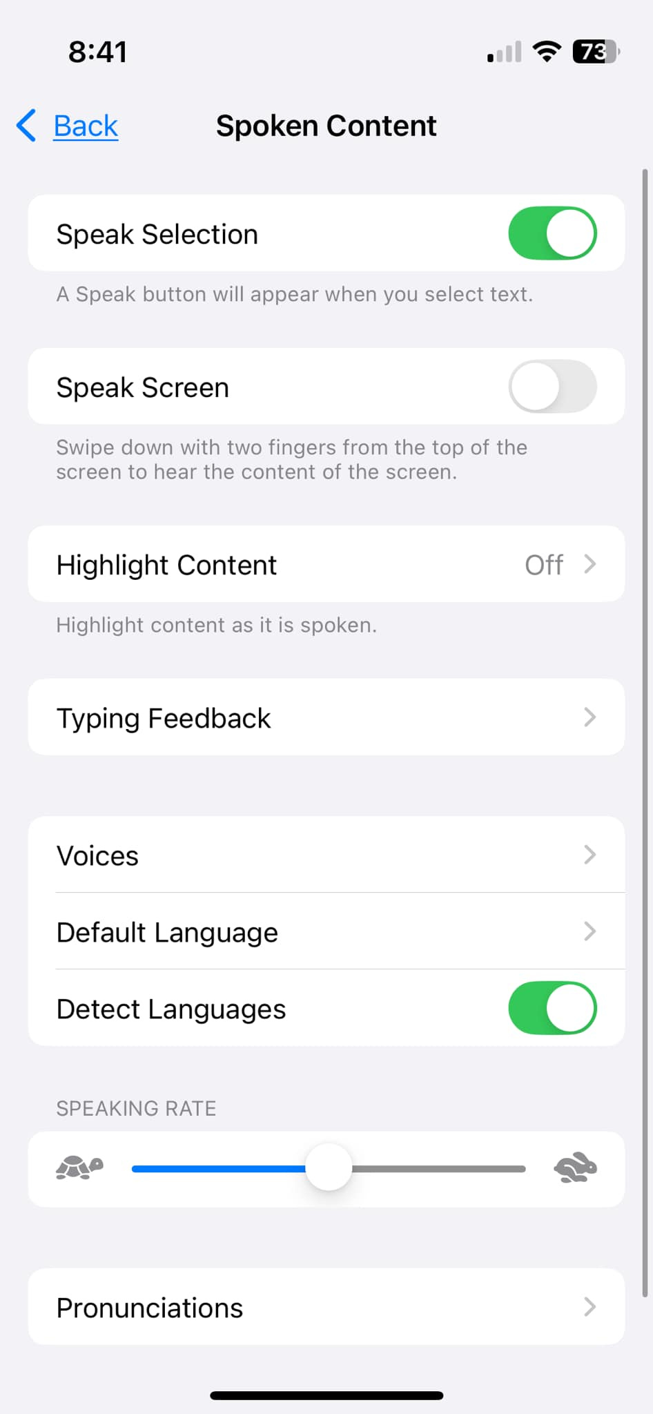 May be an image of phone and text that says '8:41 Back Back 73 Spoken Content Speak Selection A Speak button will appear when you select text. Speak Screen Swipe down with two fingers from the top of the screen to hear the content of the screen. Highlight Content Highlight content as it is spoken. Off > Typing Feedback Voices > Default Language > Detect Languages SPEAKING RATE Pronunciations'
