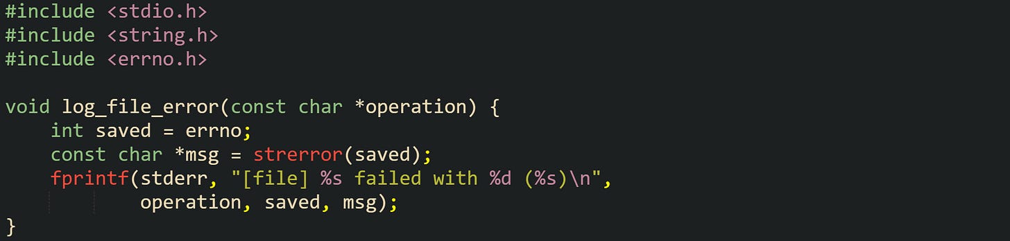 #include <stdio.h> #include <string.h> #include <errno.h>  void log_file_error(const char *operation) {     int saved = errno;     const char *msg = strerror(saved);     fprintf(stderr, "[file] %s failed with %d (%s)\n",             operation, saved, msg); }