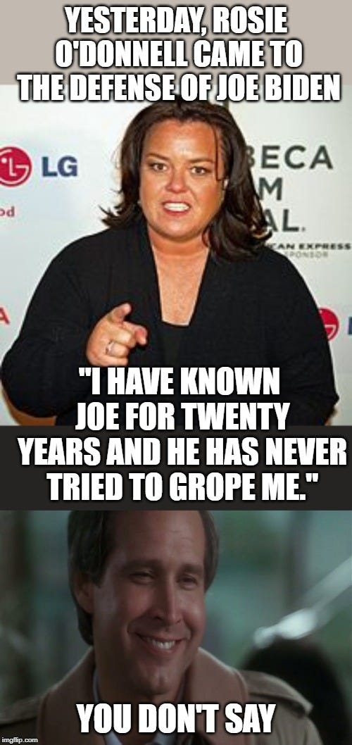 YESTERDAY, ROSIE O'DONNELL CAME TO THE DEFENSE OF JOE BIDEN; "I HAVE KNOWN JOE FOR TWENTY YEARS AND HE HAS NEVER TRIED TO GROPE ME."; YOU DON'T SAY | image tagged in no shit,rosie o'donnell pointing | made w/ Imgflip meme maker YESTERDAY, ROSIE O'DONNELL CAME TO THE DEFENSE OF JOE BIDEN; "I HAVE KNOWN JOE FOR TWENTY YEARS AND HE HAS NEVER TRIED TO GROPE ME."; YOU DON'T SAY | image tagged in no shit,rosie o'donnell pointing | made w/ Imgflip meme maker