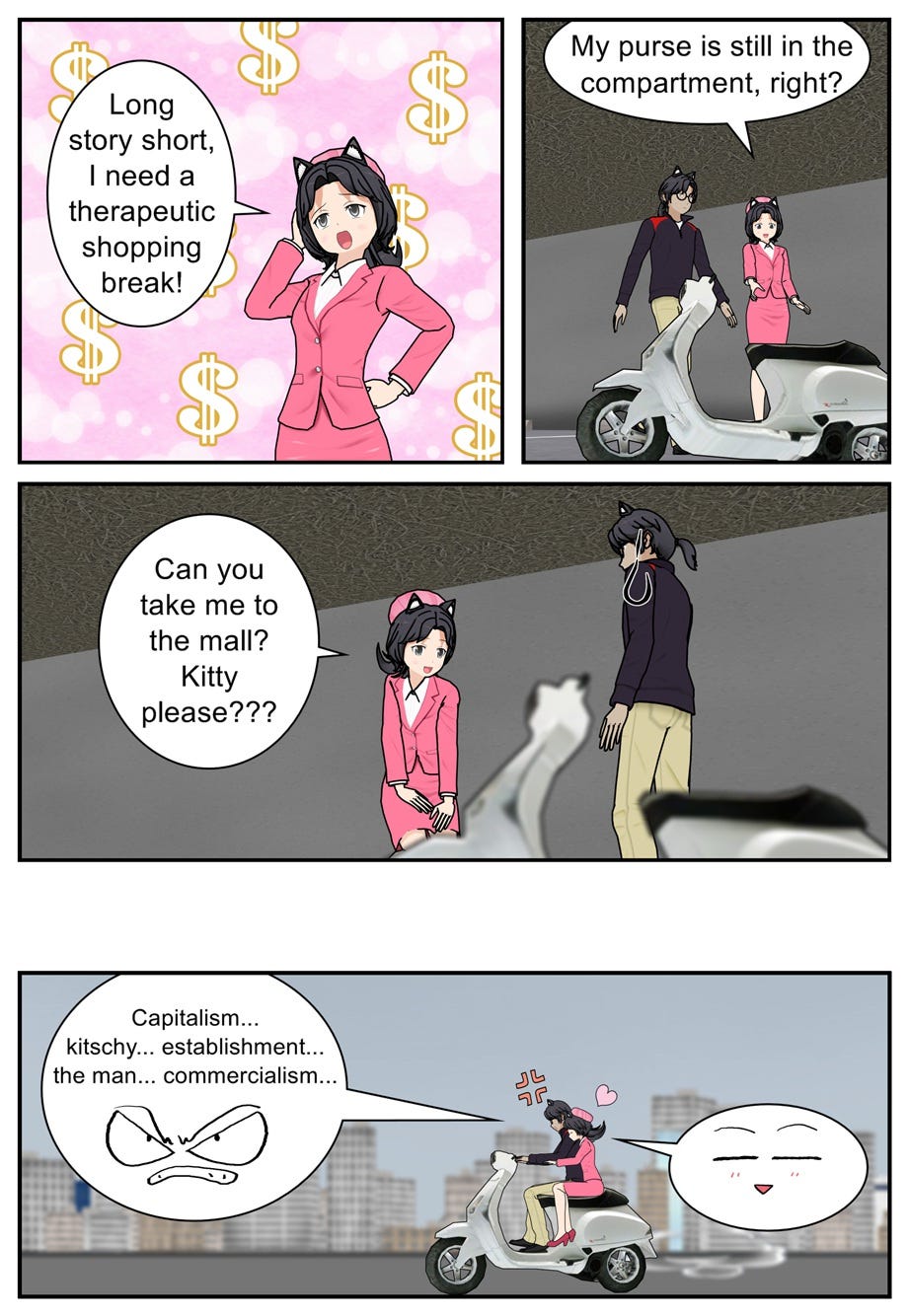 Long story short, I need a therapeutic shopping break! My purse is still in the compartment, right? Can you take me to the mall? Kitty please??? Capitalism... kitschy... establishment... the man... commercialism...