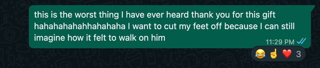 screenshot of me saying: this is the worst thing I have ever heard thank you for this gift hahahahahahhahahaha I want to cut my feet off because I can still imagine how it felt to walk on him
