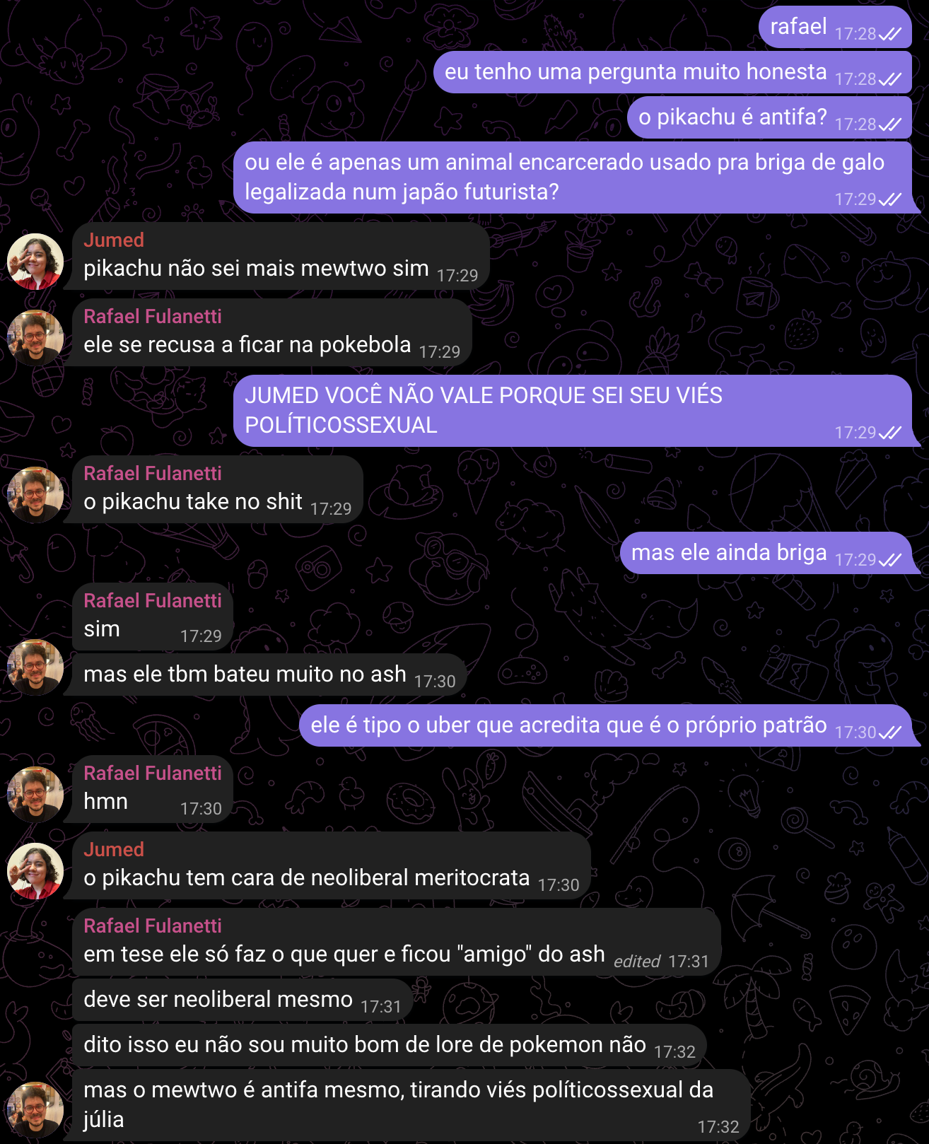 Print de conversa no telegram. EU: rafael Eu tenho uma pergunta muito honesta O Pikachu é antifa? Ou ele é apenas um animal encarcerado usado pra briga de galo legalizada num Japão futurista? JUMED: Pikachu não sei mais mewtwo sim RAFAEL: ele se recusa a ficar na pokebola EU: JUMED VOCÊ NÃO VALE PORQUE SEI SEU VIÉS POLÍTICOSSEXUAL RAFAEL: o Pikachu take no shit CLARA: mas ele ainda briga RAFAEL: sim Mas ele também bateu muito no ash EU: ele é tipo o Uber que acredita que é o próprio patrão RAFAEL: hmn JUMED: o Pikachu tem cara de neoliberal meritocrata RAFAEL: em tese ele só faz o que quer e ficou “amigo” do ash Deve ser neoliberal mesmo Dito isso eu não sou muito bom de core de Pokemon não Mas o mewtwo é Antifa mesmo, tirando viés políticossexual da júlia