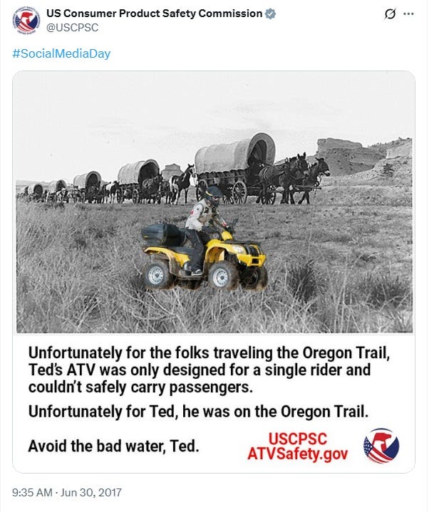 Another CPSC SocialMediaDay tweet from June 30, 2017, this one with the same yellow ATV and rider, bigger because it's added to the foreground, superimposed on a black and white photo of a wagon train. Caption: Unfortunately for the folks traveling the Oregon Trail, Ted's ATV was only designed for a single rider and couldn't safely carry passengers. Unfortunately for Ted, he was on the Oregon Trail. Avoid the bad water, Ted." Another CPSC SocialMediaDay tweet from June 30, 2017, this one with the same yellow ATV and rider, bigger because it's added to the foreground, superimposed on a black and white photo of a wagon train. Caption: Unfortunately for the folks traveling the Oregon Trail, Ted's ATV was only designed for a single rider and couldn't safely carry passengers. Unfortunately for Ted, he was on the Oregon Trail. Avoid the bad water, Ted."