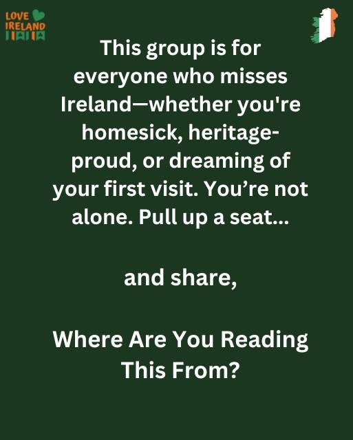 May be an image of text that says "LOVE IRELAND IAIIA This group is for everyone who misses Ireland-whether you're homesick, heritage- proud, or or dreaming of your first visit. visit. You're not alone. Pull up a seat... and share, Where Are You Reading This From?"