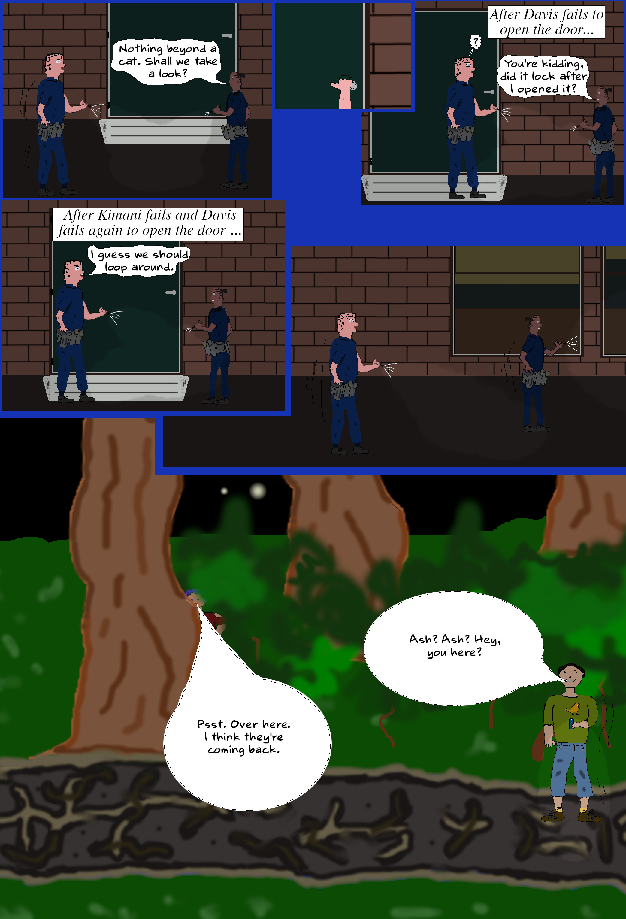 KIMANI (Shakes her head) Nothing beyond a cat. Shall we take a look? (Davis tries the door.) You're kidding, did it lock after I opened it? (Kimani tries and then Davis tries again.) DAVIS I guess we should loop around. (Davis and Kimani exit following the footpath in the opposite direction they entered from. Ash peaks out of hiding, looks towards where the officers entered and returns to hiding. Toby enters from the trail.) TOBY (Whispering) Ash? Ash? Hey, you here? ASH (Whispering) Psst. Over here. I think they're coming back. KIMANI (Shakes her head) Nothing beyond a cat. Shall we take a look? (Davis tries the door.) You're kidding, did it lock after I opened it? (Kimani tries and then Davis tries again.) DAVIS I guess we should loop around. (Davis and Kimani exit following the footpath in the opposite direction they entered from. Ash peaks out of hiding, looks towards where the officers entered and returns to hiding. Toby enters from the trail.) TOBY (Whispering) Ash? Ash? Hey, you here? ASH (Whispering) Psst. Over here. I think they're coming back.