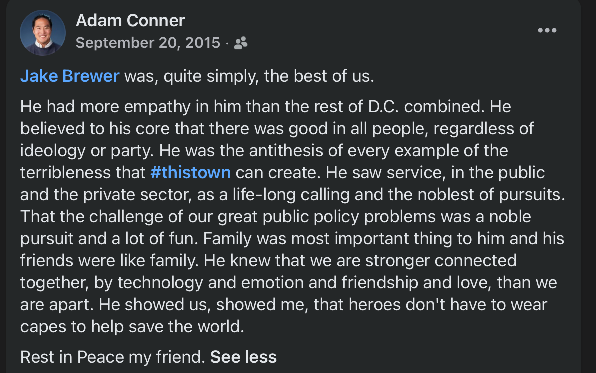 Jake Brewer was, quite simply, the best of us. He had more empathy in him than the rest of D.C. combined. He believed to his core that there was good in all people, regardless of ideology or party. He was the antithesis of every example of the terribleness that #thistown can create. He saw service, in the public and the private sector, as a life-long calling and the noblest of pursuits. That the challenge of our great public policy problems was a noble pursuit and a lot of fun. Family was most important thing to him and his friends were like family. He knew that we are stronger connected together, by technology and emotion and friendship and love, than we are apart. He showed us, showed me, that heroes don’t have to wear capes to help save the world. Rest in Peace my friend. Jake Brewer was, quite simply, the best of us. He had more empathy in him than the rest of D.C. combined. He believed to his core that there was good in all people, regardless of ideology or party. He was the antithesis of every example of the terribleness that #thistown can create. He saw service, in the public and the private sector, as a life-long calling and the noblest of pursuits. That the challenge of our great public policy problems was a noble pursuit and a lot of fun. Family was most important thing to him and his friends were like family. He knew that we are stronger connected together, by technology and emotion and friendship and love, than we are apart. He showed us, showed me, that heroes don’t have to wear capes to help save the world. Rest in Peace my friend.