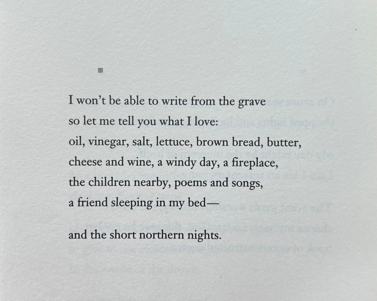 I won’t be able to write from the grave
so let me tell you what I love:
oil, vinegar, salt, lettuce, brown bread, butter,
cheese and wine, a windy day, a fireplace,
the children nearby, poems and songs,
a friend sleeping in my bed—

and the short northern nights.