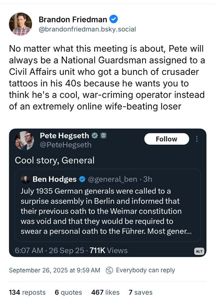 Brandon Friedman @brandonfriedman.bsky.social No matter what this meeting is about, Pete will always be a National Guardsman assigned to a Civil Affairs unit who got a bunch of crusader tattoos in his 40s because he wants you to think he's a cool, war-criming operator instead of an extremely online wife-beating loser
