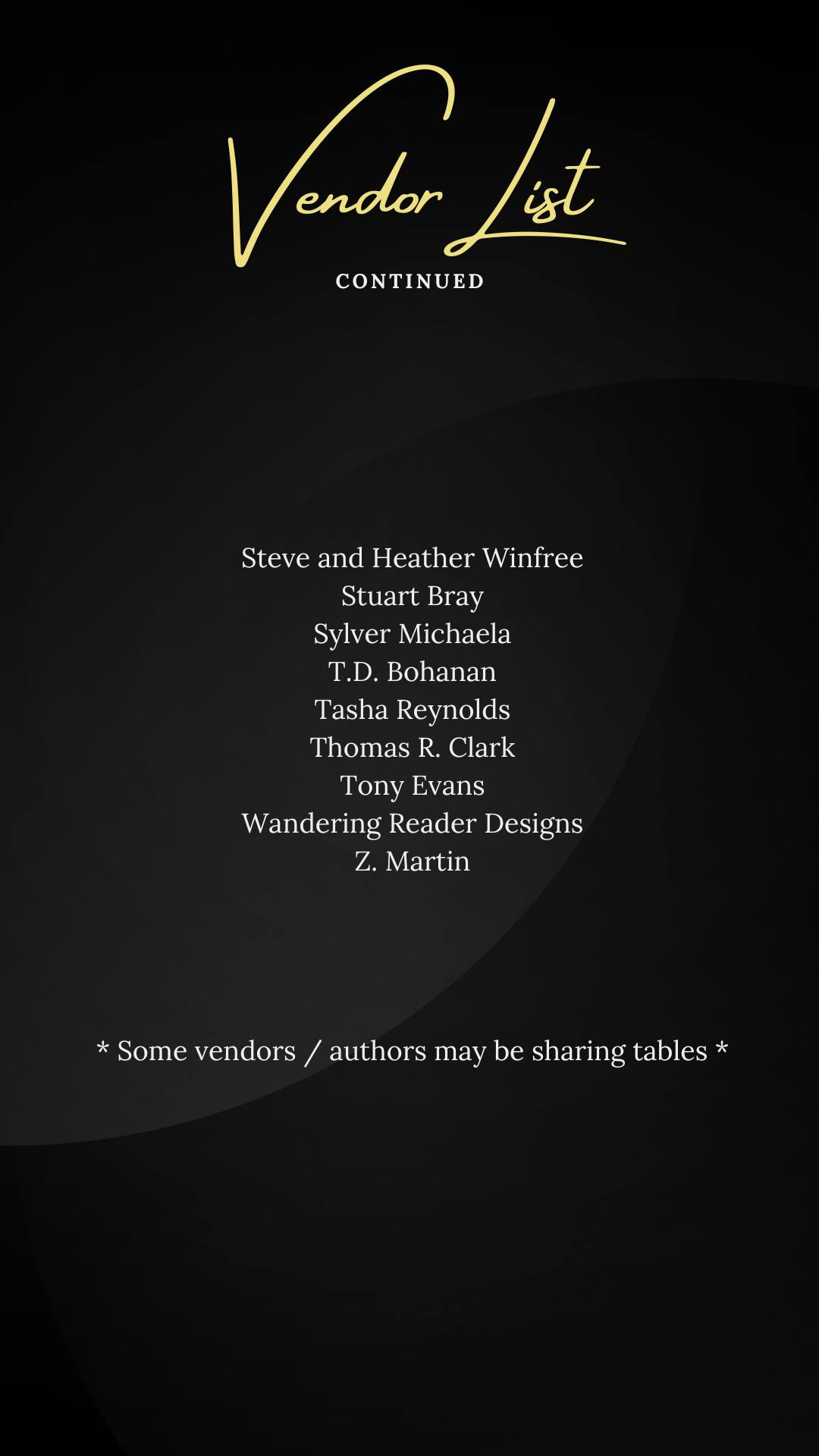 May be a graphic of text that says 'Vardar /st CONTINUED Steve and Heather Winfree Stuart Bray Sylver Michaela T.D. Bohanan Tasha Reynolds Thomas R. Clark Tony Evans Wandering Reader Designs Z. Martin * * *Some Somevendors/autborsmaybesbaring authors may be sharing tables * vendors'
