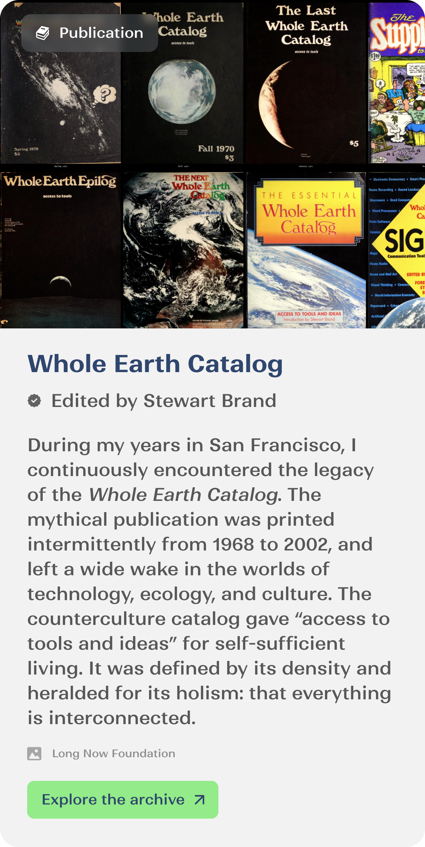 During my years in San Francisco, I continuously encountered the legacy of the Whole Earth Catalog. The mythical publication was printed intermittently from 1968 to 2002, and left a wide wake in the worlds of technology, ecology, and culture. The  counterculture catalog gave “access to tools and ideas” for self-sufficient living. It was defined by its density and heralded for its holism: that everything is interconnected.