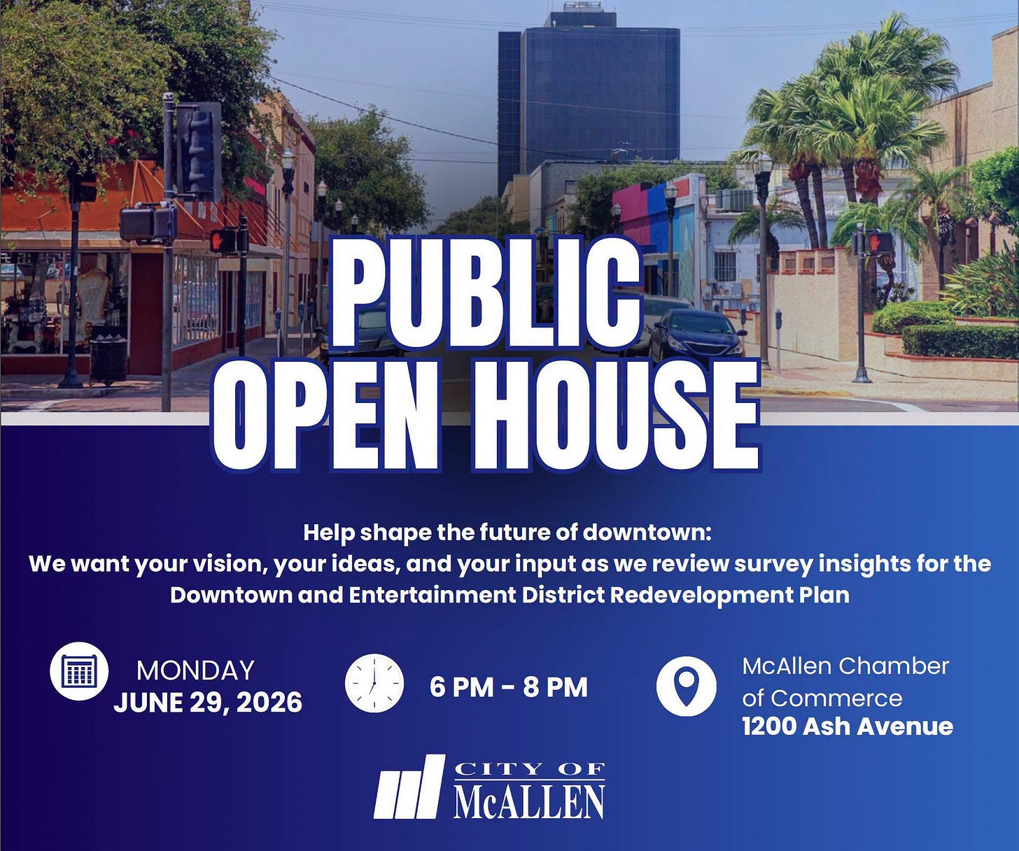 May be an image of text that says 'PUBLIC OPEN HOUSE Help shape the future of downtown: We want your vision, your ideas, and your input as we review survey insights for the Downtown and Entertainment District Redevelopment Plan MONDAY JUNE JUNE29,2026 29, 2026 6 PM 8 PM McAllen Chamber of Commerce 1200 Ash Avenue CITY OF McALLEN' May be an image of text that says 'PUBLIC OPEN HOUSE Help shape the future of downtown: We want your vision, your ideas, and your input as we review survey insights for the Downtown and Entertainment District Redevelopment Plan MONDAY JUNE JUNE29,2026 29, 2026 6 PM 8 PM McAllen Chamber of Commerce 1200 Ash Avenue CITY OF McALLEN'
