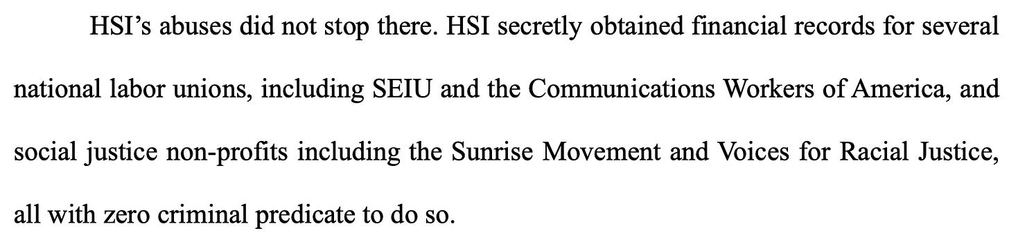 HSI’s abuses did not stop there. HSI secretly obtained financial records for several national labor unions, including SEIU and the Communications Workers of America, and social justice non-profits including the Sunrise Movement and Voices for Racial Justice, all with zero criminal predicate to do so. HSI’s abuses did not stop there. HSI secretly obtained financial records for several national labor unions, including SEIU and the Communications Workers of America, and social justice non-profits including the Sunrise Movement and Voices for Racial Justice, all with zero criminal predicate to do so.