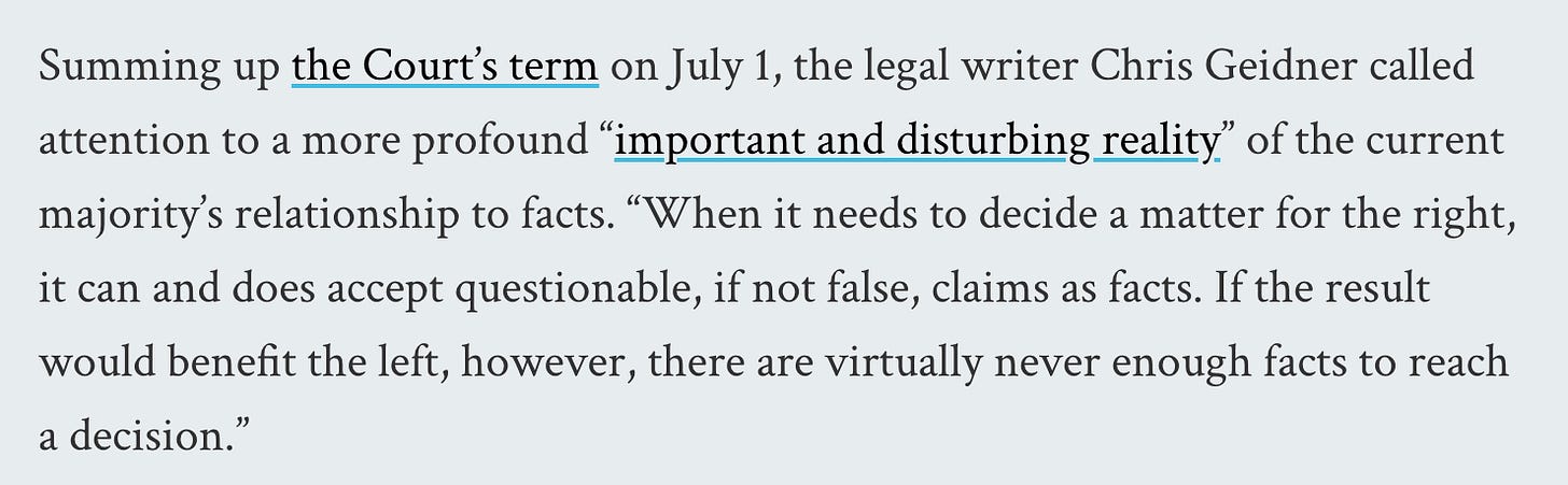 Summing up the Court’s term on July 1, the legal writer Chris Geidner called attention to a more profound “important and disturbing reality” of the current majority’s relationship to facts. “When it needs to decide a matter for the right, it can and does accept questionable, if not false, claims as facts. If the result would benefit the left, however, there are virtually never enough facts to reach a decision.”
