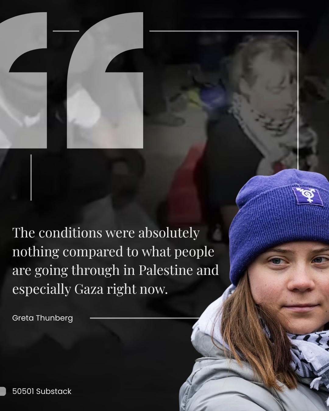 Quote: "The conditions were absolutely nothing compared to what people are going through in Palestine and especially Gaza right now." - Greta Thunberg Quote: "The conditions were absolutely nothing compared to what people are going through in Palestine and especially Gaza right now." - Greta Thunberg