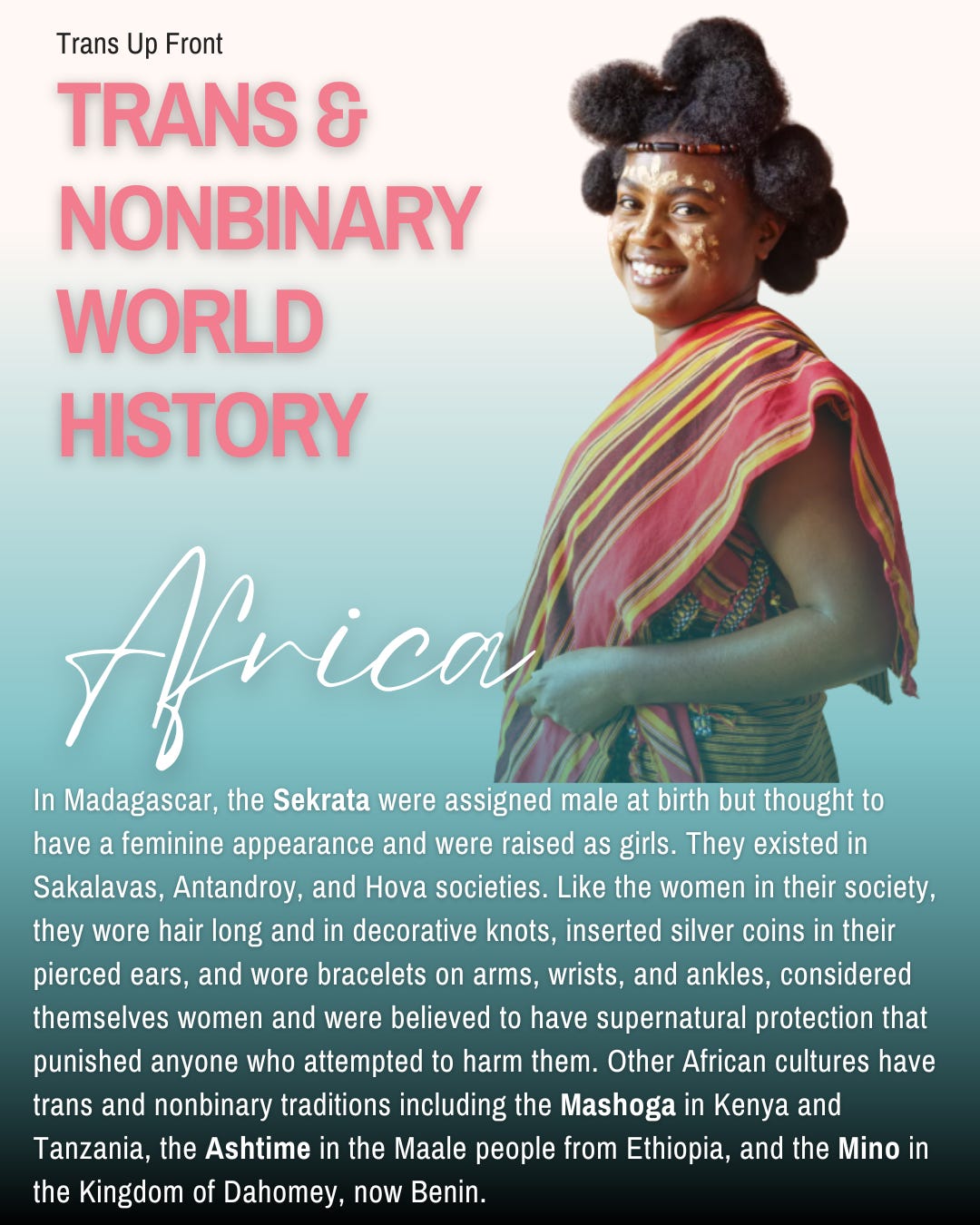 Trans Up Front Trans & Nonbinary World History: Africa | In Madagascar, the Sekrata were assigned male at birth but thought to have a feminine appearance and were raised as girls. They existed in Sakalavas, Antandroy, and Hova societies. Like the women in their society, they wore hair long and in decorative knots, inserted silver coins in their pierced ears, and wore bracelets on arms, wrists, and ankles, considered themselves women and were believed to have supernatural protection that punished anyone who attempted to harm them. Other African cultures have trans and nonbinary traditions including the Mashoga in Kenya and Tanzania, the Ashtime in the Maale people from Ethiopia, and the Mino in the Kingdom of Dahomey, now Benin.