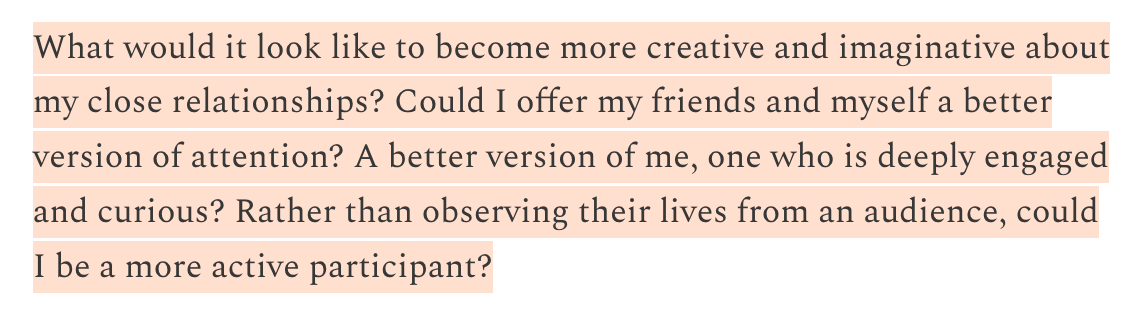 What would it look like to become more creative and imaginative about my close relationships? Could I offer my friends and myself a better version of attention? A better version of me, one who is deeply engaged and curious? Rather than observing their lives from an audience, could I be a more active participant?