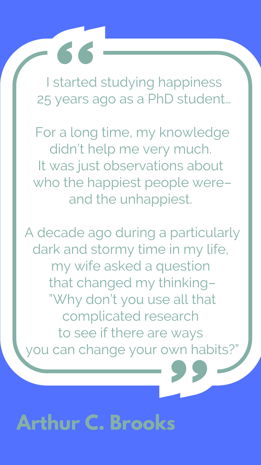 "I started studying happiness 25 years ago as a PhD student…for a long time, my knowledge didn’t help me very much. It was just observations about who the happiest people were–and the unhappiest. A decade ago during a particularly dark and stormy time in my life, my wife asked a question that changed my thinking–'Why don’t you use all that complicated research to see if there are ways you can change your own habits?'" said Arthur C. Brooks.