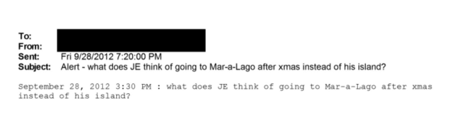May be an image of text that says 'To: From: Sent: Subject: Fri 9/28/2012 7:20:00 PM Alert- what does think of going to Mar-a-Lago after xmas instead of his island? September 28, 2012 3:30 PM instead of his island? what does JE think of going to Mar-a-Lago after xmas' May be an image of text that says 'To: From: Sent: Subject: Fri 9/28/2012 7:20:00 PM Alert- what does think of going to Mar-a-Lago after xmas instead of his island? September 28, 2012 3:30 PM instead of his island? what does JE think of going to Mar-a-Lago after xmas'