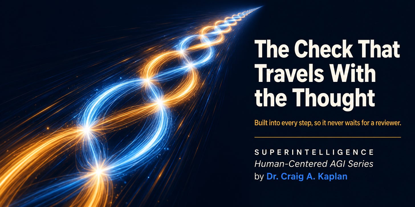 Two streams of light, one amber and one blue, braided together and racing diagonally at speed, with bright nodes where they cross. Text reads: The Check That Travels With the Thought. Built into every step, so it never waits for a reviewer. Superintelligence, Human-Centered AGI Series, by Dr. Craig A. Kaplan Two streams of light, one amber and one blue, braided together and racing diagonally at speed, with bright nodes where they cross. Text reads: The Check That Travels With the Thought. Built into every step, so it never waits for a reviewer. Superintelligence, Human-Centered AGI Series, by Dr. Craig A. Kaplan