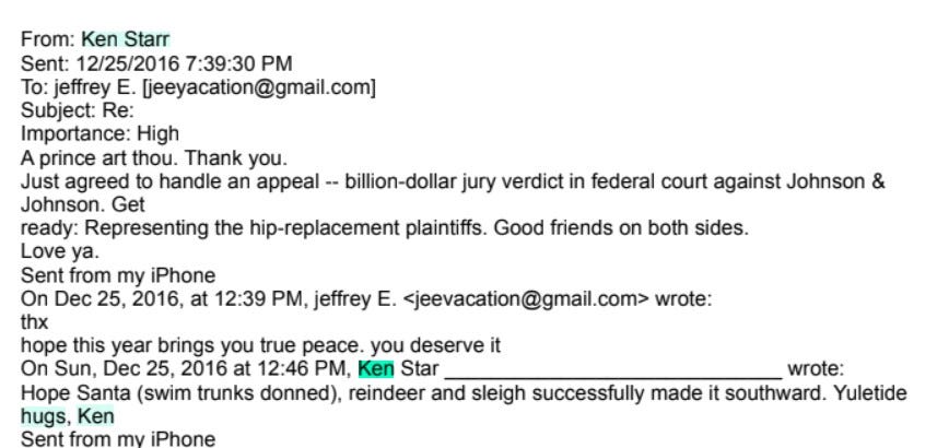  From: Ken Starr Sent: 12/25/2016 7:39:30 PM To: jeffrey E. [jeeyacation@gmail.com] Subject: Re: Importance: High A prince art thou. Thank you. Just agreed to handle an appeal -- billion-dollar jury verdict in federal court against Johnson & Johnson. Get ready: Representing the hip-replacement plaintiffs. Good friends on both sides. Love ya. Sent from my iPhone On Dec 25, 2016, at 12:39 PM, jeffrey E. <jeevacation@gmail.com> wrote: thx hope this year brings you true peace. you deserve it On Sun, Dec 25, 2016 at 12:46 PM, Ken Star wrote: Hope Santa (swim trunks donned), reindeer and sleigh successfully made it southward. Yuletide hugs, Ken Sent from my iPhone
