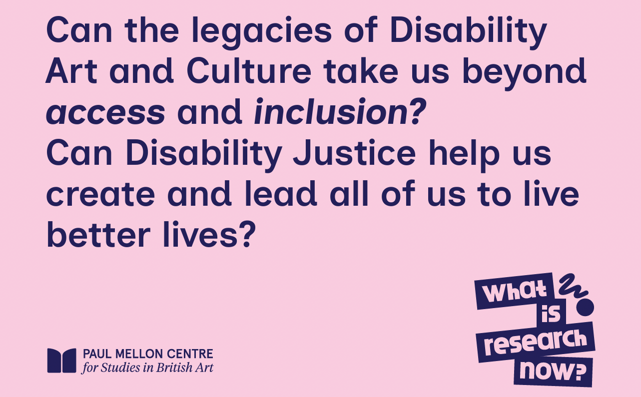 A graphic from the Paul Mellon Centre in pink and dark blue that reads “Can the legacies of Disability Art and Culture take us beyond access and inclusion? Can Disability Justice help us create and lead all of us to live better lives?” In the bottom right corner is a graphic saying “What is research now?”