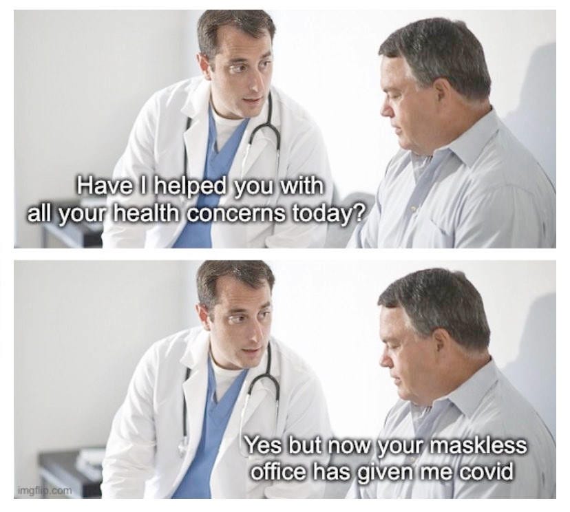Doctor talking to patient, neither wearing masks. Doctor says Have I helped you with all your health concerns today? The patient replies yes but now your maskless office has given me covid. Doctor talking to patient, neither wearing masks. Doctor says Have I helped you with all your health concerns today? The patient replies yes but now your maskless office has given me covid.