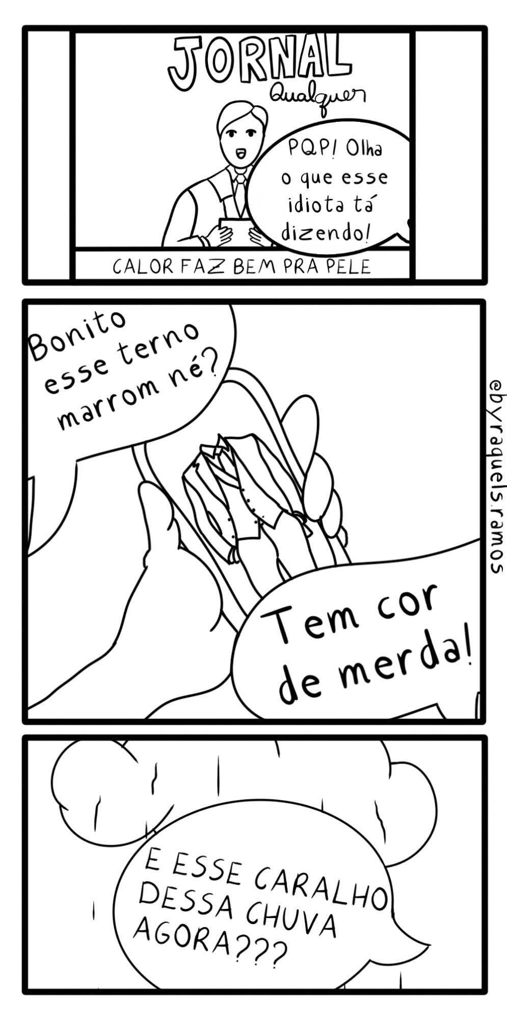 Tirinha vertical preta e branca em três quadros. Quadro 1: Apresentador de um telejornal chamado "Jornal Qualquer" noticia sobre calor fazer bem pra pele. Um balão de fala sobrepõe a imagem com os dizeres "PQP Olha o que este idiota está dizendo. Quadro 2: Mão mostra imagem de um terno em uma tela de celular. Em um balão de fala a pergunta: "Bonito esse terno marrom, né?" Em outro balão a resposta: "Tem cor de merda". Quadro 3: Nuvem com gotas de chuva caindo, balão de fala sobrepondo: "E esse caralho dessa chuva agora?"
