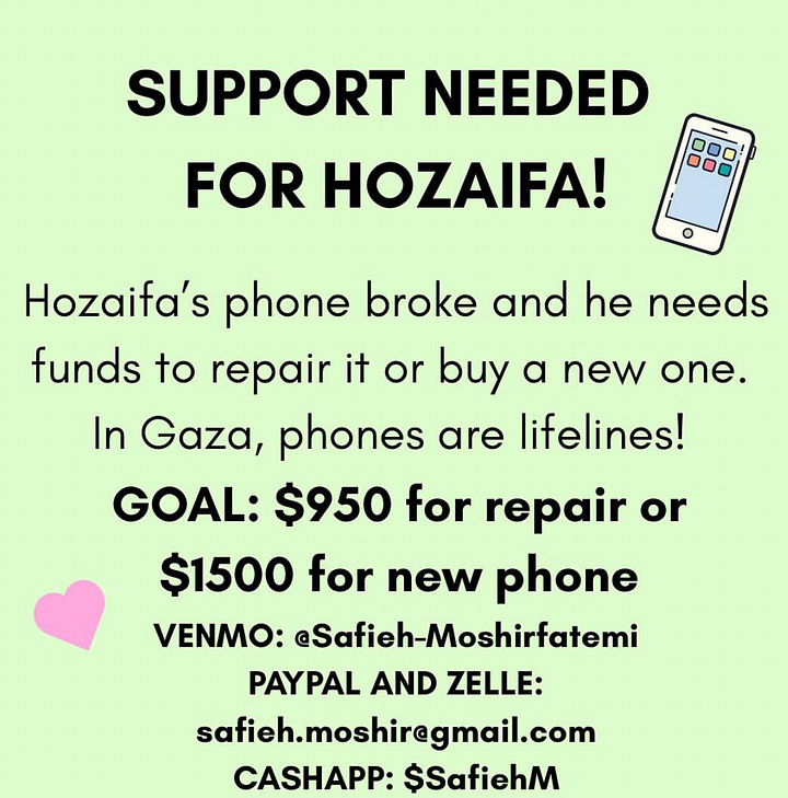 support needed for hozaifa (hozaifa's phone broke and he needs funds to repair it or buy a new one. in gaza phones are lifelines! goal $950 for repair or $1500 for a new phone. venmo: @safieh-moshirfatemi, paypal and zelle: safieh.moshir@gmail.com, cashapp $SafiehM. urgent mutual aid need! finn is a black, queer, and disabled activist, who needs our help to raise $275 for their upcoming move in baltimore. like many in the long covid & disabled community, finn does not have the physical capacity to make the move happen on their own and needs to hire help. any amount helps! please share! venmo @myluckyfinn