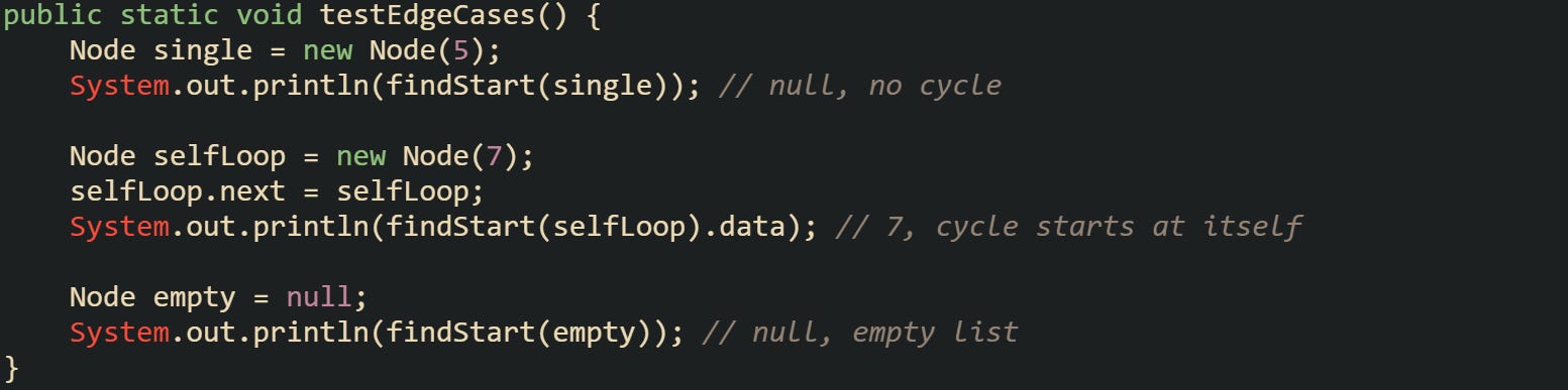 public static void testEdgeCases() {     Node single = new Node(5);     System.out.println(findStart(single)); // null, no cycle      Node selfLoop = new Node(7);     selfLoop.next = selfLoop;     System.out.println(findStart(selfLoop).data); // 7, cycle starts at itself      Node empty = null;     System.out.println(findStart(empty)); // null, empty list }