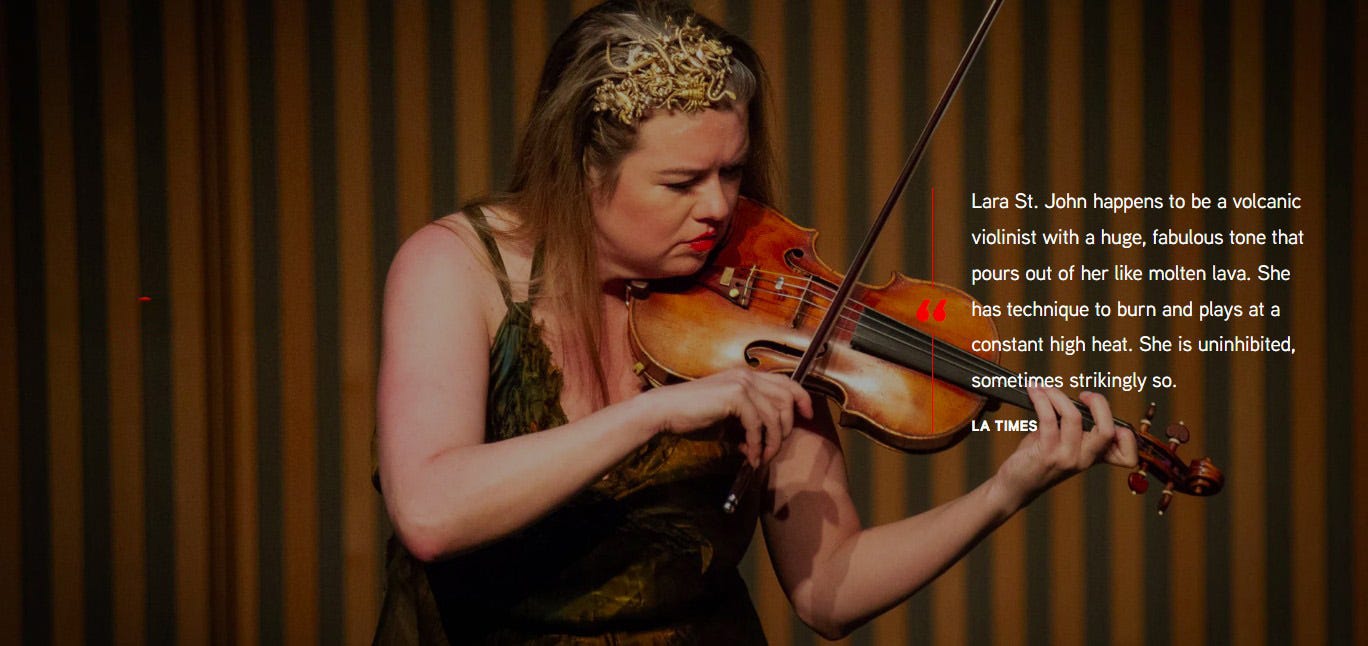 Lara St. John. Photo from Music on Main. Quote in image from the LA Times: “Lara St. John happens to be a volcanic violinist with a huge, fabulous tone that pours out of her like molten lava. She has technique to burn and plays at a constant high heat. She is uninhibited, sometimes strikingly so”. Lara St. John. Photo from Music on Main. Quote in image from the LA Times: “Lara St. John happens to be a volcanic violinist with a huge, fabulous tone that pours out of her like molten lava. She has technique to burn and plays at a constant high heat. She is uninhibited, sometimes strikingly so”.