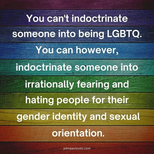 May be an image of text that says 'You can't indoctrinate someone into being LGBTQ. You can however, indoctrinate someone into irrationally fearing and hating people for their gender identity and sexual orientation. johnpavlovitz.com'
