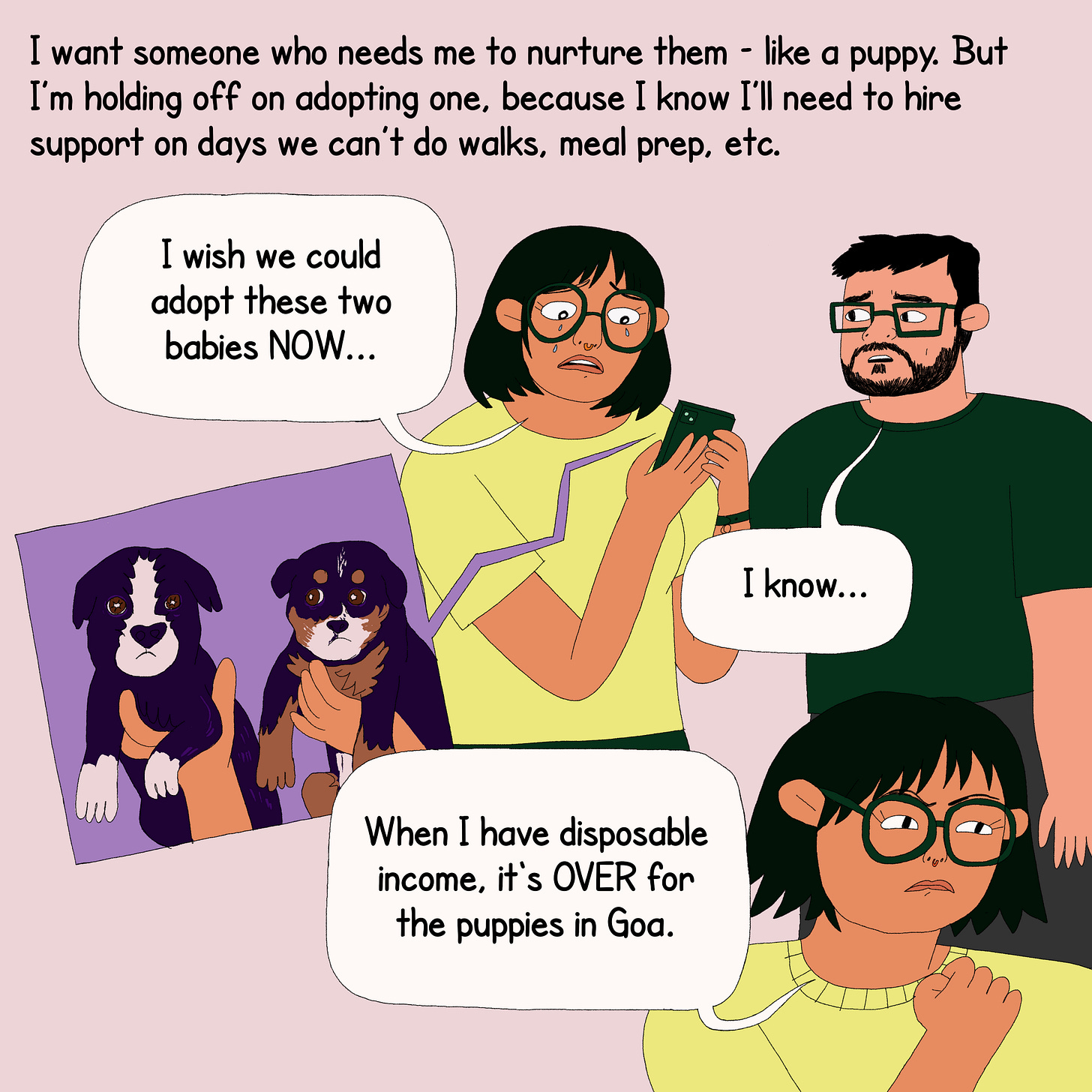 The protagonist is seen standing with her partner. On the top is text that reads, “I want someone who needs me to nurture them- like a puppy. But I am holding off on adopting one, because I know I’ll need to hire support on days we can’t do walks, meal prep, etc.” She cries looking at a photo of two puppies who are up for adoption and says, ‘I wish I could adopt these two babies NOW…. Her partner says, ‘I know’. She responds with determination, a hand balled into a fist- ‘When I have disposable income, it's OVER for the puppies in Goa.’