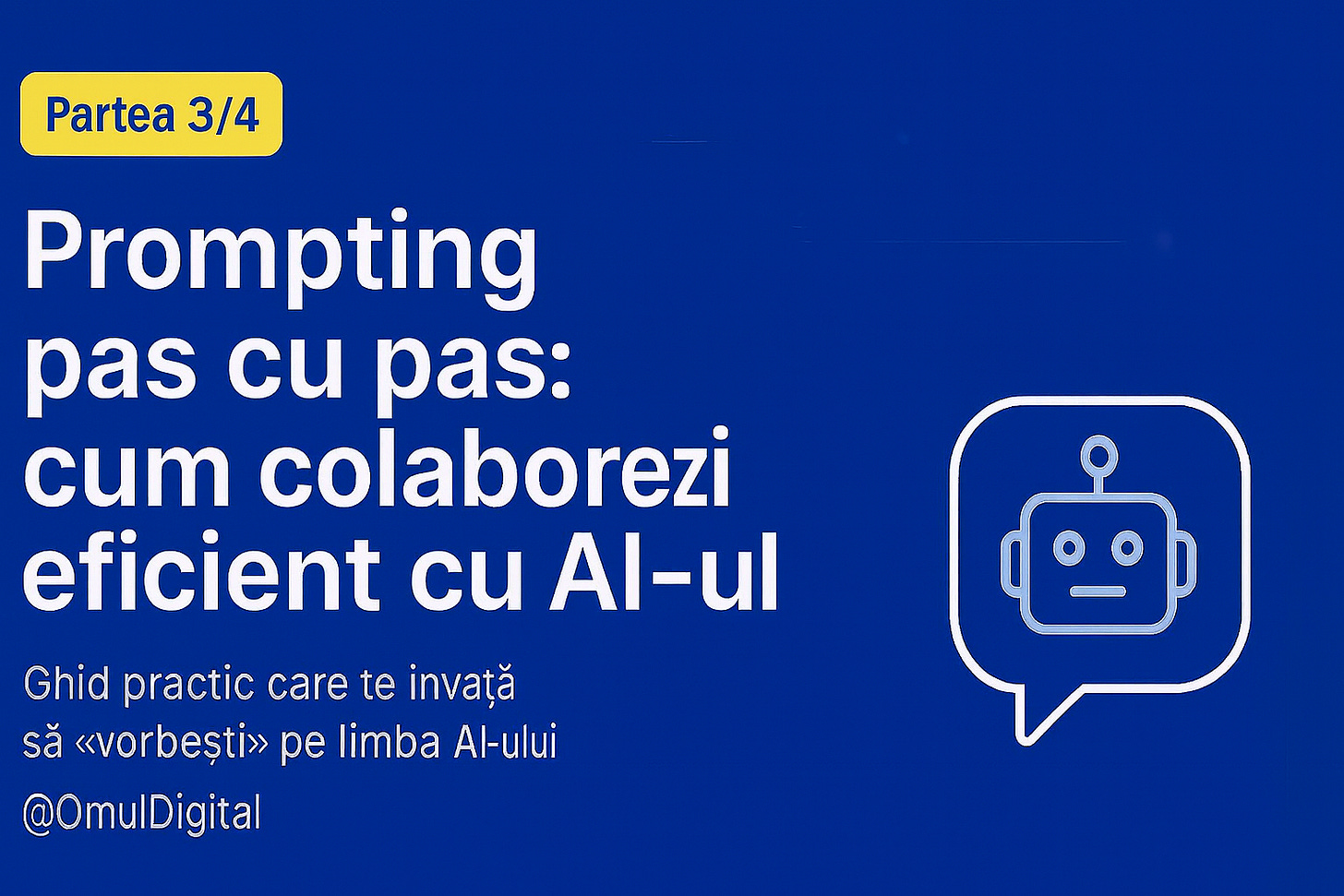Design pentru articolul Prompting pas cu pas (Partea 3/4): fundal albastru, badge galben cu textul «Partea 3/4», titlu central alb «Prompting pas cu pas: cum colaborezi eficient cu AI-ul», subtitlu mic «Ghid practic care te învață să „vorbești” pe limba AI-ului», pictogramă robot într-o bulă de chat în colțul dreapta jos, logo @OmulDigital. Design pentru articolul Prompting pas cu pas (Partea 3/4): fundal albastru, badge galben cu textul «Partea 3/4», titlu central alb «Prompting pas cu pas: cum colaborezi eficient cu AI-ul», subtitlu mic «Ghid practic care te învață să „vorbești” pe limba AI-ului», pictogramă robot într-o bulă de chat în colțul dreapta jos, logo @OmulDigital.