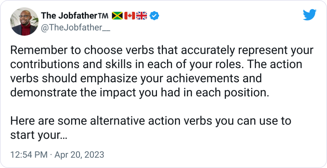 The Jobfather™️ 🇯🇲🇨🇦🇬🇧 @TheJobfather__ Remember to choose verbs that accurately represent your contributions and skills in each of your roles. The action verbs should emphasize your achievements and demonstrate the impact you had in each position. Here are some alternative action verbs you can use to start your bullet points in the resume: Orchestrated Spearheaded Streamlined Optimized Championed Cultivated Pioneered Integrated Fostered Revamped Accelerated Transformed Innovated Enhanced Facilitated Standardized Negotiated Evaluated Monitored Collaborated The Jobfather™️ 🇯🇲🇨🇦🇬🇧 @TheJobfather__ Remember to choose verbs that accurately represent your contributions and skills in each of your roles. The action verbs should emphasize your achievements and demonstrate the impact you had in each position. Here are some alternative action verbs you can use to start your bullet points in the resume: Orchestrated Spearheaded Streamlined Optimized Championed Cultivated Pioneered Integrated Fostered Revamped Accelerated Transformed Innovated Enhanced Facilitated Standardized Negotiated Evaluated Monitored Collaborated