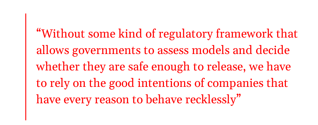 pull quote: Without some kind of regulatory framework that allows governments to assess models and decide whether they are safe enough to release, we have to rely on the good intentions of companies that have every reason to behave recklessly