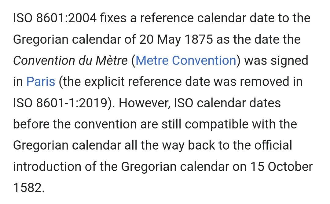 May be an image of text that says 'ISO 8601:2004 fixes a reference calendar date to the 1875 as the date the Gregorian calendar of 20 May Convention du Mètre (Metre Convention) was signed in Paris (the explicit reference date was removed in ISO 8601-1:2019). However, ISO calendar dates before the convention are still compatible with the Gregorian calendar all the way back to the official introduction of the Gregorian calendar on 15 October 1582.'