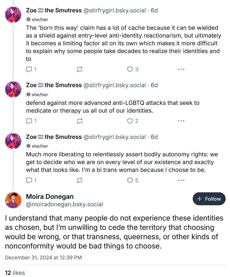 This is an interaction between Donegan and a woman named Zoe. Zoe writes: "The 'born this way' claim has a lot of cache because it can be wielded as a shield against entry-level anti-identity reactionarism, but ultimately it becomes a limiting factor on its own which makes it more difficult to explain why some people take decades to realize their identities and to defend against more advanced anti-LGBTQ attacks that seek to medicate or therapy us all out of our identities. Much more liberating to relentlessly assert bodily autonomy rights: we get to decide who we are on every level of our existence and exactly what that looks like. I'm a bi trans woman because I choose to be." Donegan responds: "I understand that many people do not experience these identities as chosen, but I'm unwilling to cede the territory that choosing would be wrong, or that transness, queerness, or other kinds of nonconformity would be bad things to chose." This is an interaction between Donegan and a woman named Zoe. Zoe writes: "The 'born this way' claim has a lot of cache because it can be wielded as a shield against entry-level anti-identity reactionarism, but ultimately it becomes a limiting factor on its own which makes it more difficult to explain why some people take decades to realize their identities and to defend against more advanced anti-LGBTQ attacks that seek to medicate or therapy us all out of our identities. Much more liberating to relentlessly assert bodily autonomy rights: we get to decide who we are on every level of our existence and exactly what that looks like. I'm a bi trans woman because I choose to be." Donegan responds: "I understand that many people do not experience these identities as chosen, but I'm unwilling to cede the territory that choosing would be wrong, or that transness, queerness, or other kinds of nonconformity would be bad things to chose."