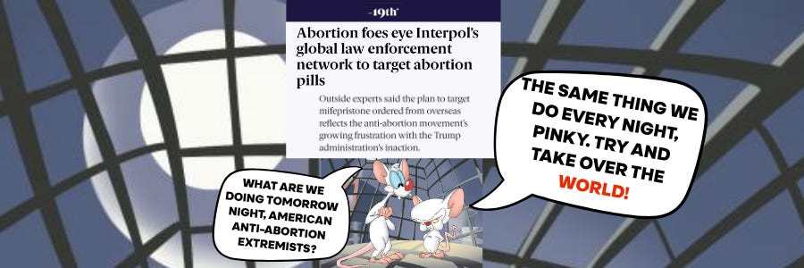 Graphic featuring a screenshot of a news headline that reads, “Abortion foes eye Interpol’s global role in law enforcement network to target abortion pills.” Below the headline, the animated characters Pinky and the Brain stand inside a dark, web-like structure. Pinky asks, “What are we doing tomorrow night, Brain? Anti-abortion extremism?” Brain replies, “The same thing we do every night, Pinky! Try and take over the world!” with “world” emphasized in red.