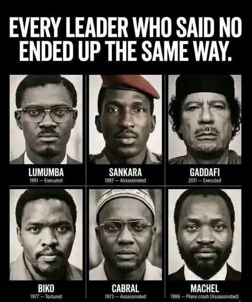 May be an image of text that says 'EVERY LEADER WHO SAID NO ENDED UP HE SAME WAY. LUMUMBA 1961-Executed 1961 Executed SANKARA 1987 Assassinated 87-Assassinated sinate GADDAFI 2011-Executed 2011 Executed BIKO 1977 Tortured CABRAL 1973 Assassinated Assassin lated MACHEL 1986-Ptanecrsh(Assasinted) 1986 Planecrash Assassinated)' May be an image of text that says 'EVERY LEADER WHO SAID NO ENDED UP HE SAME WAY. LUMUMBA 1961-Executed 1961 Executed SANKARA 1987 Assassinated 87-Assassinated sinate GADDAFI 2011-Executed 2011 Executed BIKO 1977 Tortured CABRAL 1973 Assassinated Assassin lated MACHEL 1986-Ptanecrsh(Assasinted) 1986 Planecrash Assassinated)'