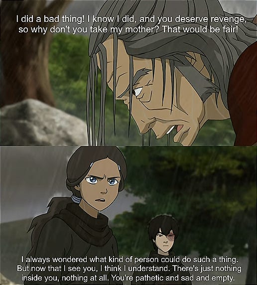 This scene when Katara finally faces the bad guy who murdered her mother shows a lot of moral development in Katara's character. Yon Rha begs for Katara to take his mother away This scene when Katara finally faces the bad guy who murdered her mother shows a lot of moral development in Katara's character. Yon Rha begs for Katara to take his mother away