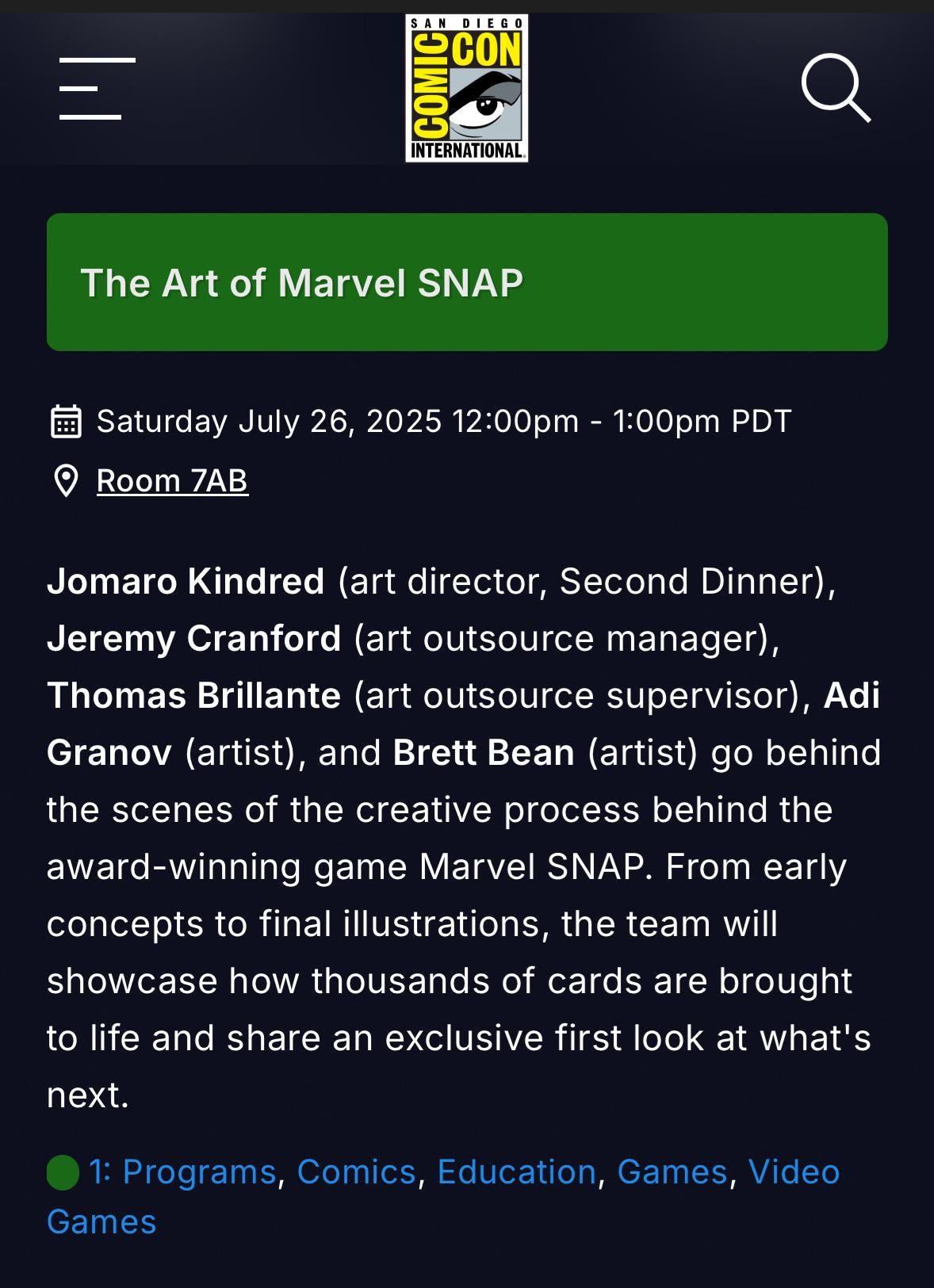 r/MarvelSnap - CON Q INTERNATTONAL The Art of Marvel SNAP Saturday July 26, 2025 12:OOpm 1:0Opm PDT Room ZAB Jomaro Kindred (art director; Second Dinner) , Jeremy Cranford (art outsource manager) , Thomas Brillante (art outsource supervisor) , Adi Granov (artist), and Brett Bean (artist) go behind the scenes of the creative process behind the award-winning game Marvel SNAP. From early concepts to final illustrations, the team will showcase how thousands of cards are brought to life and share an exclusive first look at what's next: 1: Programs, Comics, Education, Games; Video Games
