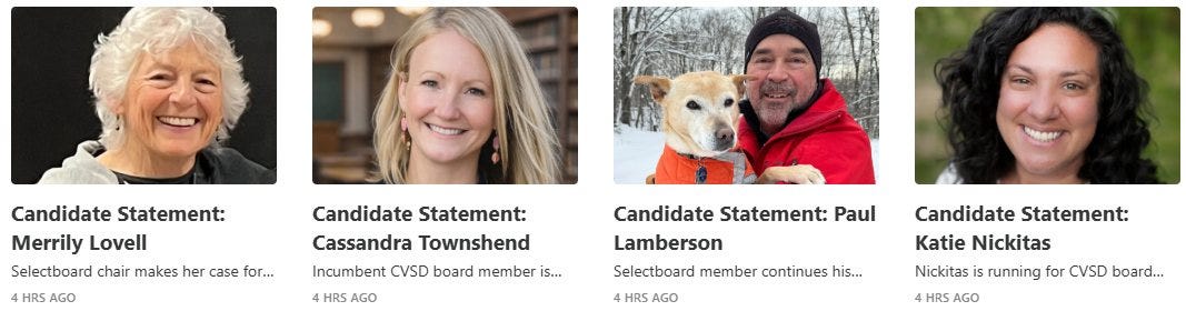 May be an image of text that says 'Candidate Statement: Merrily Lovell Selectboard chair makes her case for... 4HRSAGO HRS AGO Candidate Statement: Cassandra Townshend Incumbent CVSD board member is... HRSAGO HRS Candidate Statement: Paul Lamberson Selectboard member continues his... 4HRSAGO HRS R5 AGO Candidate Statement: Katie Nickitas Nickitas running for CVSD board... HRS AGO' May be an image of text that says 'Candidate Statement: Merrily Lovell Selectboard chair makes her case for... 4HRSAGO HRS AGO Candidate Statement: Cassandra Townshend Incumbent CVSD board member is... HRSAGO HRS Candidate Statement: Paul Lamberson Selectboard member continues his... 4HRSAGO HRS R5 AGO Candidate Statement: Katie Nickitas Nickitas running for CVSD board... HRS AGO'