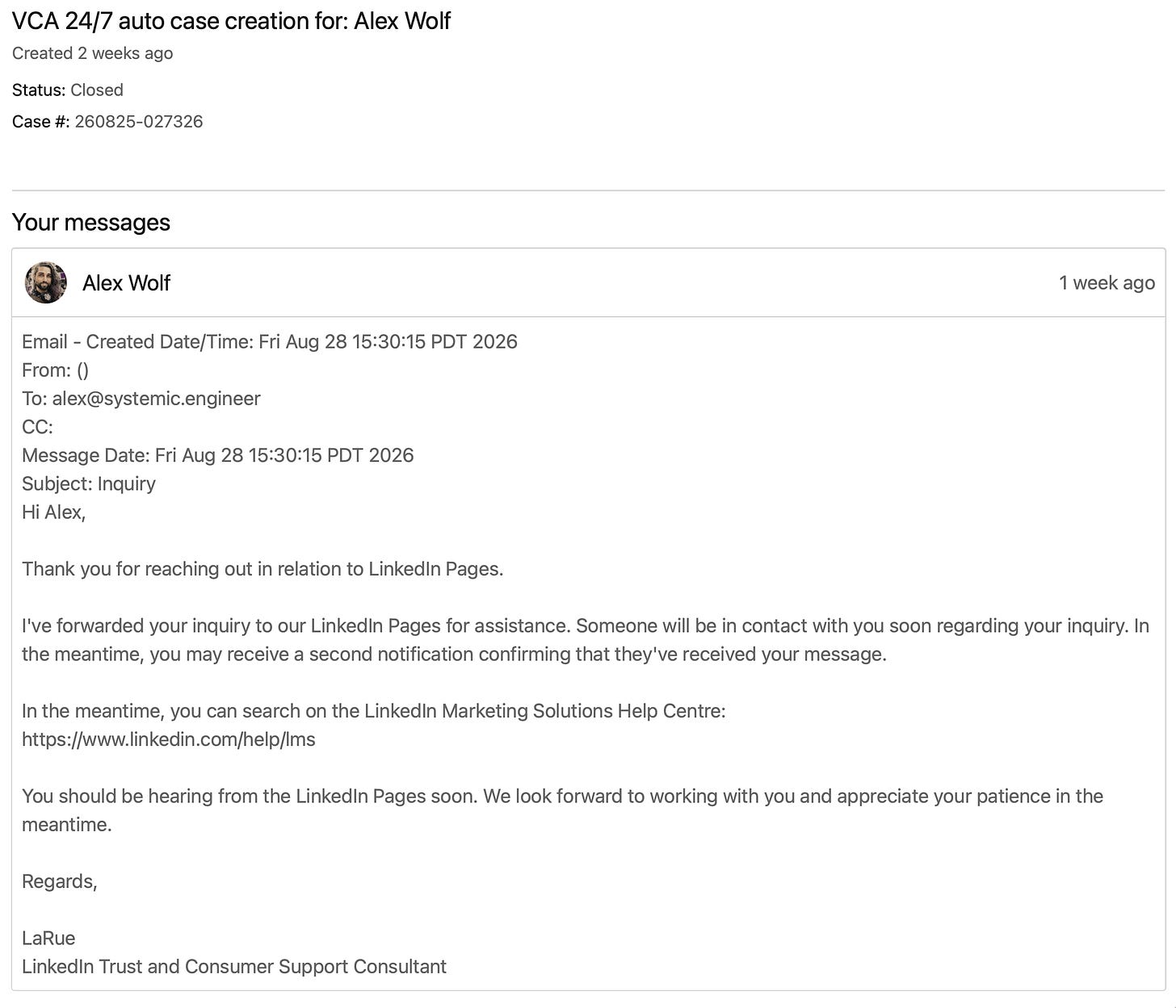 ALT: VCA 24/7 auto case creation for: Alex Wolf | Created 2 weeks ago | Status: Closed |  Case #: 260825-027326 | Message [1 week ago] Email - Created Date/Time: Fri Aug 28 15:30:15 PDT 2026 "Hi Alex, Thank you for reaching out in relation to LinkedIn Pages. I've forwarded your inquiry to our LinkedIn Pages for assistance. Someone will be in contact with you soon regarding your inquiry. In the meantime, you may receive a second notification confirming that they've received your message. In the meantime, you can search on the LinkedIn Marketing Solutions Help Centre: https://www.linkedin.com/help/lms You should be hearing from the LinkedIn Pages soon. We look forward to working with you and appreciate your patience in the meantime. Regards, LaRue LinkedIn Trust and Consumer Support Consultant"