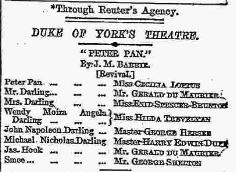 Text of review:  Having virtually exhausted our vocabulary of praise on the first prodnation of Peter Pan, we are now reduced, on its revival, to the bold language of mere record. First of all, there are certain changes changes of addition rather than of subtraction-which have to be noted in the entertainment itself. A whole now scene has been inserted in the middle of the play, bearing the title a ecstasy in itself-of " Marooner's Rock,or the Mermaid's Lagoon" Here we see a redskin cruelly marooned by our old pirate friend Smee, and rescued through the ready resource of Peter Pan, who ventriloquially imitates the voice of the terrible James Hook. Peter, to his turn, gets marooned, along with Wendy, but his resource again proves equal to the occasion, for he succeeds in attaching Wendy to the tail of a derelict kite, while he himself sails safely to shore in a floating pelican's nest. Nor must we forget the seductive mermaids and mer-babies who add to the beauty of the seascape as well as to the hairbreadth escapes of Peter and his friends. Other new scenes have been added at the end, of which the most striking is the scene of the tree tops, where dwell the fairy companions of Tinker Bell, and whither comest Wendy to visit her old playmate—Peter. Whether the visit is merely during Peter's annual spring cleaning, or whether it is a more prolonged sojourn with a view of "living happy ever afterwards," we are not quite sure Indeed, it is as manifest in this revised edition of the play as in the first that Mr. Barrie has been somewhat embarrassed to get rid satisfactorily of Peter Pan. Probably the present termination will meet as well as any other the wishes of the lucky children privileged to follow the adventures of Peter during the coming holiday season.  Are there any "cuts" to be recorded? If our memory does not deceive us the Redskin damsel Tiger Lily was this time last year, passionately in love with Peter. This Christmas Tiger Lily never tells her love, but lets concealment feed on her yellow-ochre cheek.  What else? Well, there are one or two changes in the cast. Miss Cecilia Loftas takes the place of Miss Nina Boucicault as Peter Pan and Miss Spencer Bronton that of Miss Dorothes Baird as Mrs. Darling. Both the new ladies are as charming as their predecessors, and we could not give thom higher praise. For the rest, it is a pleasure to see the other old favourites in their old places—Mr. Du Maurier alternately as Mr. Darling and the Pirate Chief, Miss Hilda Trevelyan and Master George Herses as Wendy and John, Mr. George Shelton as the jovial Smee, and little Miss Ela Q. May as that rather mysterious person "the author of the play." Again Miss Panline Chase trips it merrily in her bolster-dance, and again Mr. Arthur Lupino gives his clever performance of the canine nurse Nana. Our delight in the whole production, as we have already intimated, is unchanged, and we still find that delight at its keenest in what has become the "legendary" scene of the hand-to-hand combat on the dock of the pirate ship. The applause was as enthusiastic last night as it was on the first, and there can be no doubt that Peter Pan has once again embarked on a triumphant career.
