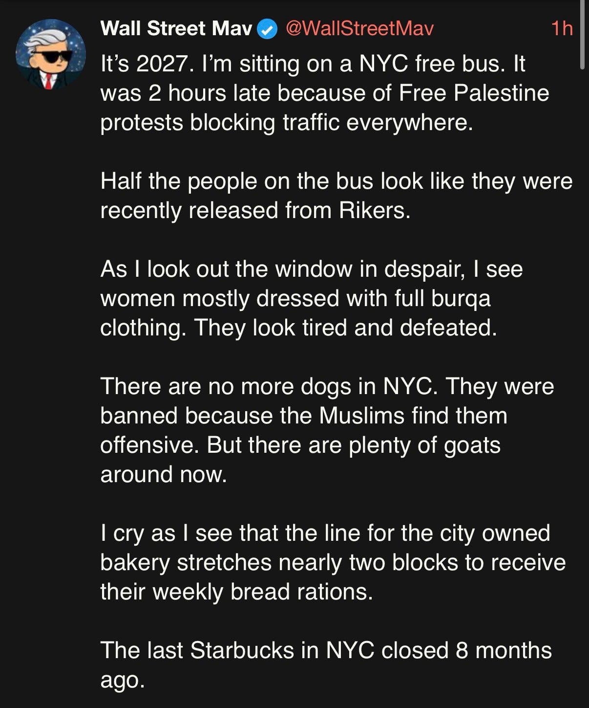 Wall Street Mav on Twitter: “It’s 2027. I’m sitting on a NYC free bus. It was 2 hours late because of Free Palestine protests blocking traffic everywhere. Half the people on the bus look like they were recently released from Rikers. As I look out the window in despair, I see women mostly dressed with full burqa clothing. They look tired and defeated. There are no more dogs in NYC. They were banned because the Muslims find them offensive. But there are plenty of goats around now. I cry as I see that the line for the city owned bakery stretches nearly two blocks to receive their weekly bread rations. The last Starbucks in NYC closed 8 months ago.” Wall Street Mav on Twitter: “It’s 2027. I’m sitting on a NYC free bus. It was 2 hours late because of Free Palestine protests blocking traffic everywhere. Half the people on the bus look like they were recently released from Rikers. As I look out the window in despair, I see women mostly dressed with full burqa clothing. They look tired and defeated. There are no more dogs in NYC. They were banned because the Muslims find them offensive. But there are plenty of goats around now. I cry as I see that the line for the city owned bakery stretches nearly two blocks to receive their weekly bread rations. The last Starbucks in NYC closed 8 months ago.”