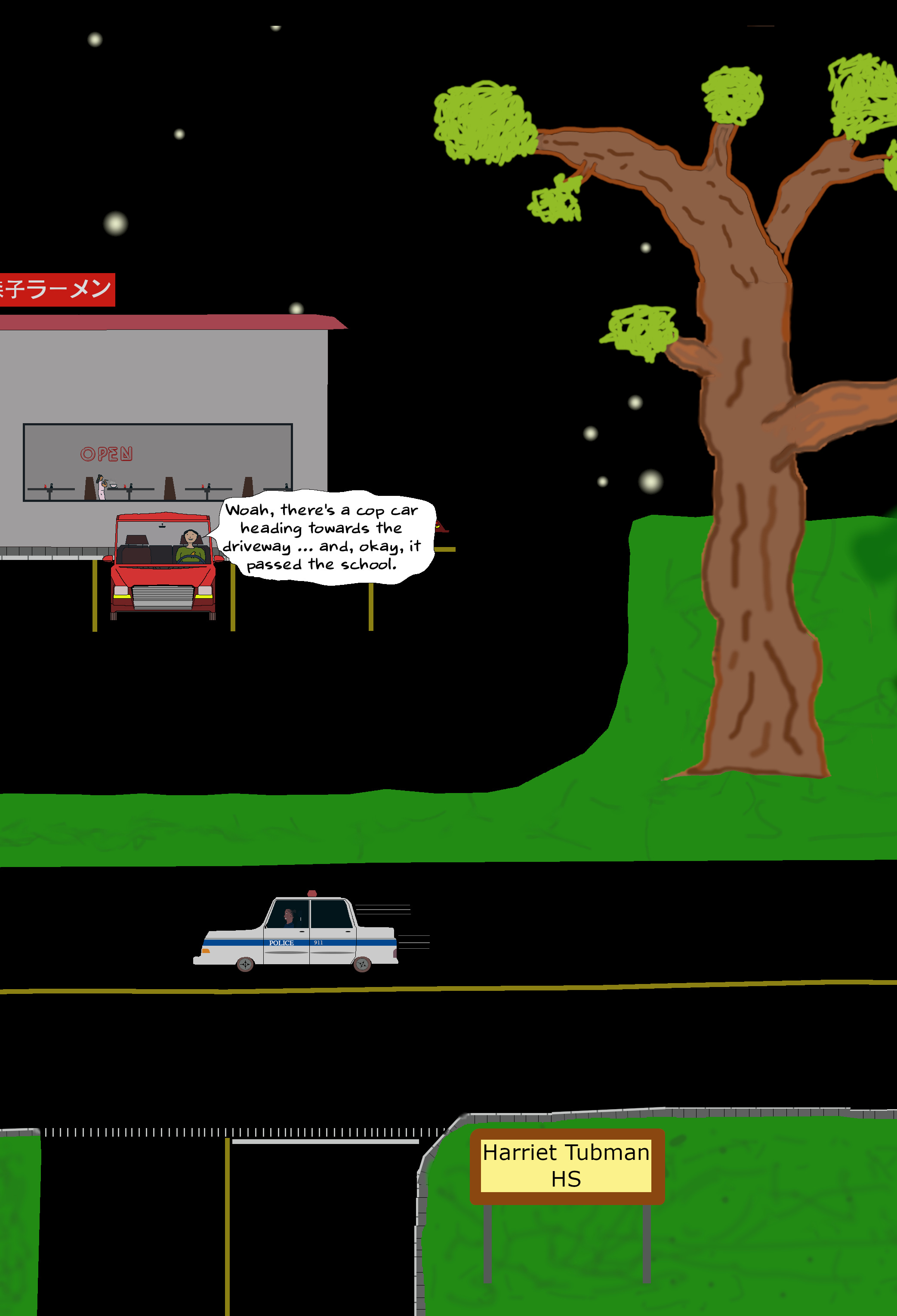 TOBY: Woah, there’s a cop car heading towards the driveway … and, okay, it passed the school. TOBY: Woah, there’s a cop car heading towards the driveway … and, okay, it passed the school.
