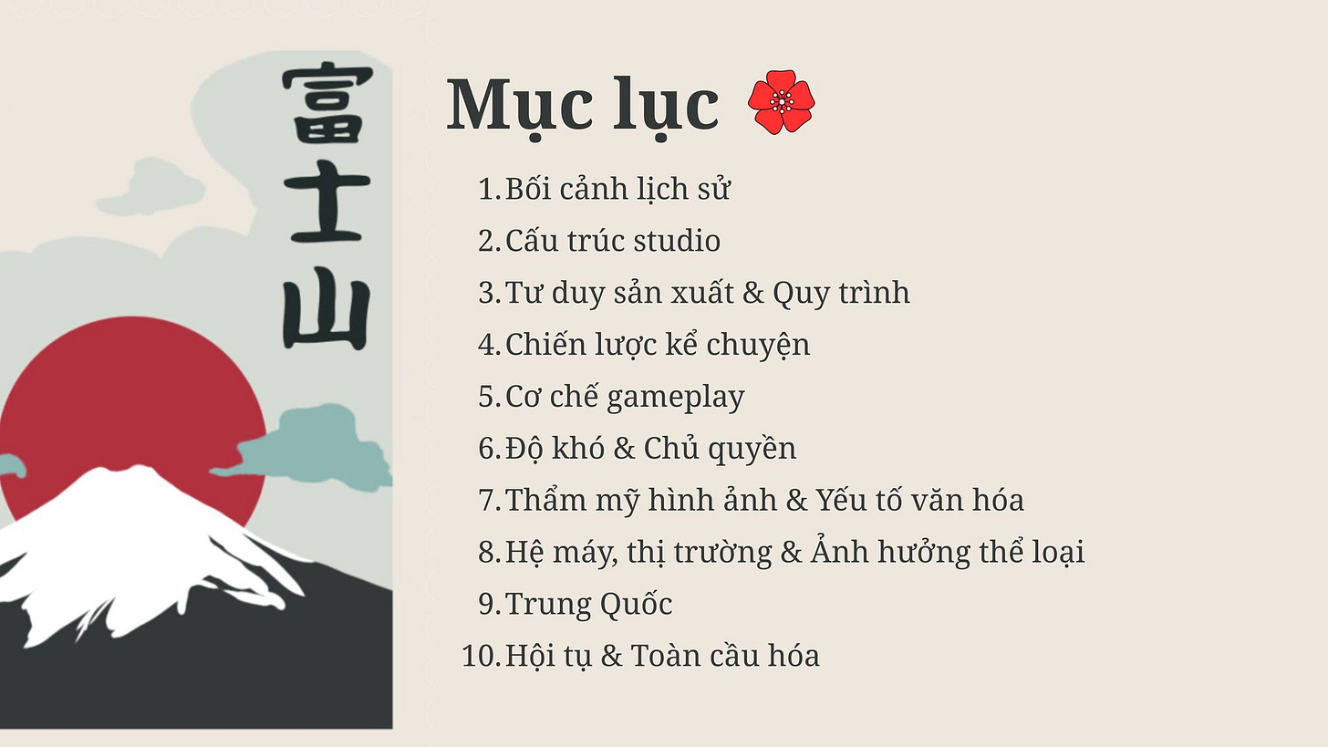 May be a doodle of text that says '山 士 富 Mục lục 1. Bối cảnh lịch sử 2. Cấu trúc studio 山 3.Tư duy sản xuất & Quy trình 4. Chiến lược kể chuyện 5. 5.Cơ Cơ chế gameplay 6. .Độ khó & Chủ quyền 7. 7.Thẩm mỹ hình ảnh & Yếu tố văn hóa 8.Hệ máy, thị trường & Ảnh hưởng thể loại 9. Trung Quốc 10. 10.Hội tụ & Toàn cầu hóa' May be a doodle of text that says '山 士 富 Mục lục 1. Bối cảnh lịch sử 2. Cấu trúc studio 山 3.Tư duy sản xuất & Quy trình 4. Chiến lược kể chuyện 5. 5.Cơ Cơ chế gameplay 6. .Độ khó & Chủ quyền 7. 7.Thẩm mỹ hình ảnh & Yếu tố văn hóa 8.Hệ máy, thị trường & Ảnh hưởng thể loại 9. Trung Quốc 10. 10.Hội tụ & Toàn cầu hóa'