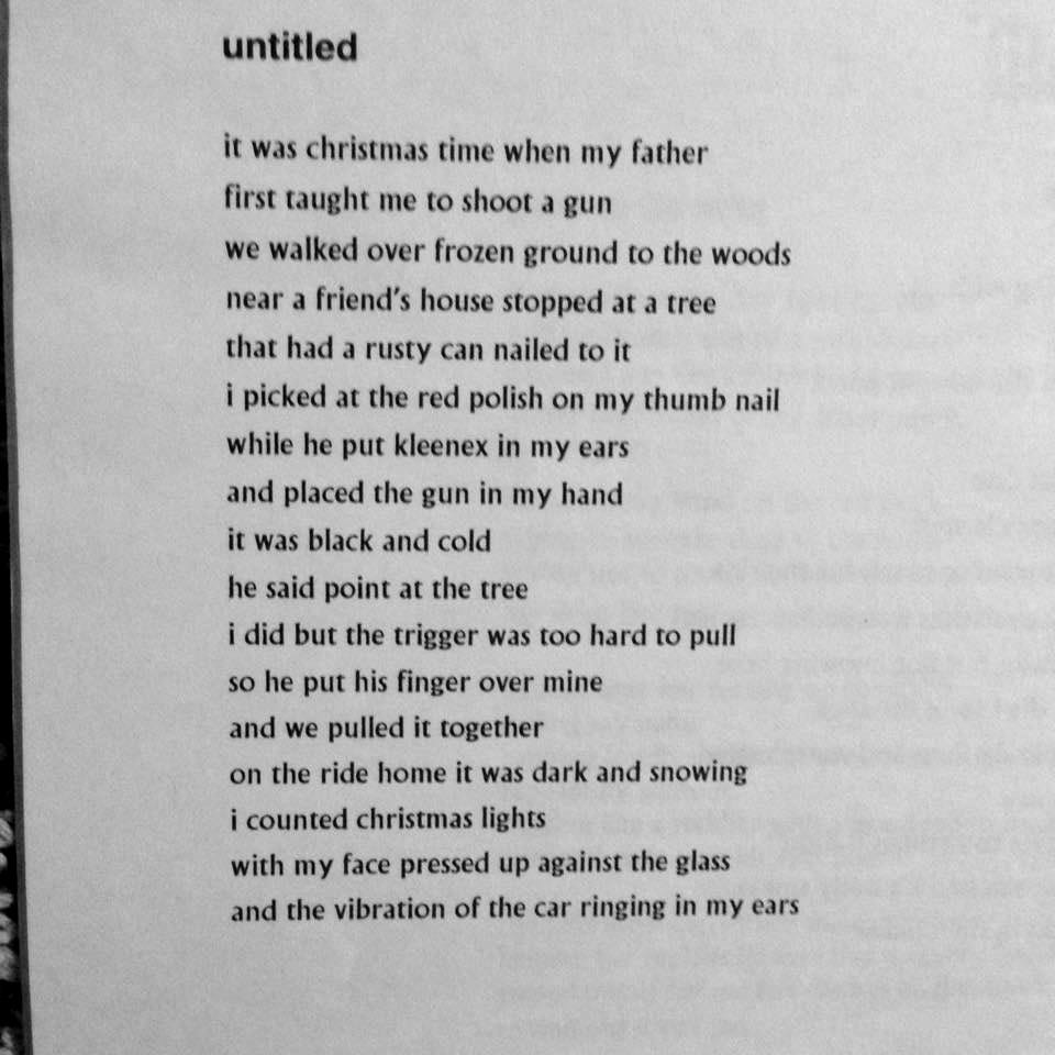 untitled  it was christmas time when my father  first taught me to shoot a gun  we walked over frozen ground to the woods   near a friends house and stopped at a tree  that had a rusty can nailed to it  i picked at the red polish on my thumb nail  while he put kleenex in my ears  and placed the gun in my hand  it was black and cold  he said point at the tree   i did but the trigger was too hard to pull  so he put his finger over mine and we pulled it together  on the ride home it was dark and snowing  i counted christmas lights  with my face pressed up against the glass  and the vibrations of the car ringing in my ears