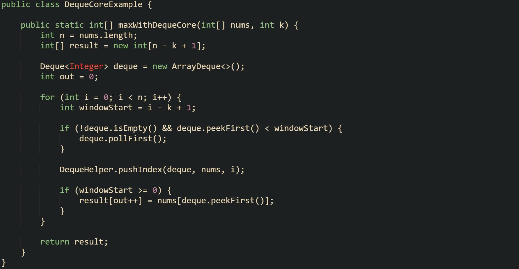 public class DequeCoreExample {      public static int[] maxWithDequeCore(int[] nums, int k) {         int n = nums.length;         int[] result = new int[n - k + 1];          Deque<Integer> deque = new ArrayDeque<>();         int out = 0;          for (int i = 0; i < n; i++) {             int windowStart = i - k + 1;              if (!deque.isEmpty() && deque.peekFirst() < windowStart) {                 deque.pollFirst();             }              DequeHelper.pushIndex(deque, nums, i);              if (windowStart >= 0) {                 result[out++] = nums[deque.peekFirst()];             }         }          return result;     } }